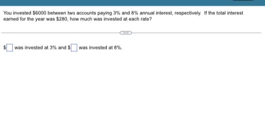 You invested $6000 between two accounts paying 3% and 8% annual interest, respectively. If the total interest
earned for the year was $280, how much was invested at each rate?
was invested at 3% and $was invested at 8%.