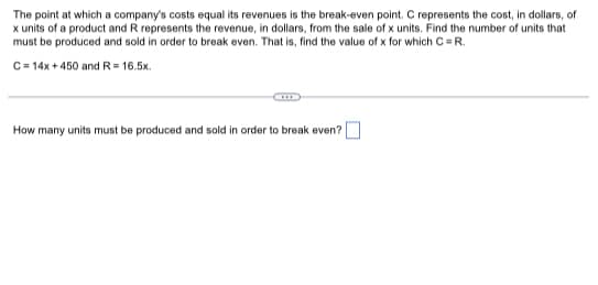 The point at which a company's costs equal its revenues is the break-even point. C represents the cost, in dollars, of
x units of a product and R represents the revenue, in dollars, from the sale of x units. Find the number of units that
must be produced and sold in order to break even. That is, find the value of x for which C = R.
C = 14x + 450 and R=16.5x.
How many units must be produced and sold in order to break even?