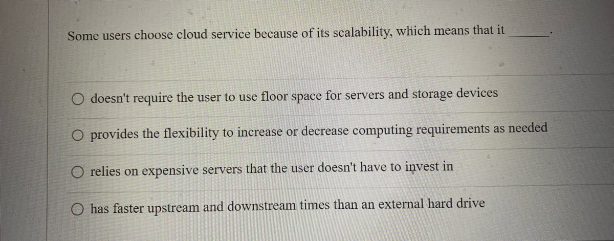 Some users choose cloud service because of its scalability, which means that it
doesn't require the user to use floor space for servers and storage devices
O provides the flexibility to increase or decrease computing requirements as needed
O relies on expensive servers that the user doesn't have to invest in
O has faster upstream and downstream times than an external hard drive