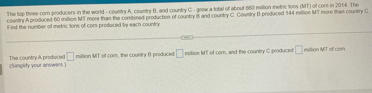 The top three corn producers in the world - country A, country B, and country C - grew a total of about 660 million metric tons (MT) of corn in 2014. The
country A produced 60 million MT more than the combined production of country B and country C. Country B produced 144 million MT more than country C.
Find the number of metric tons of corn produced by each country.
The country A produced
(Simplify your answers.)
million MT of corn, the country B produced
CHECKED
million MT of corn, and the country C produced
million MT of corn.