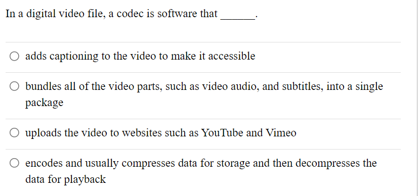 In a digital video file, a codec is software that
O adds captioning to the video to make it accessible
O bundles all of the video parts, such as video audio, and subtitles, into a single
package
O uploads the video to websites such as YouTube and Vimeo
O encodes and usually compresses data for storage and then decompresses the
data for playback