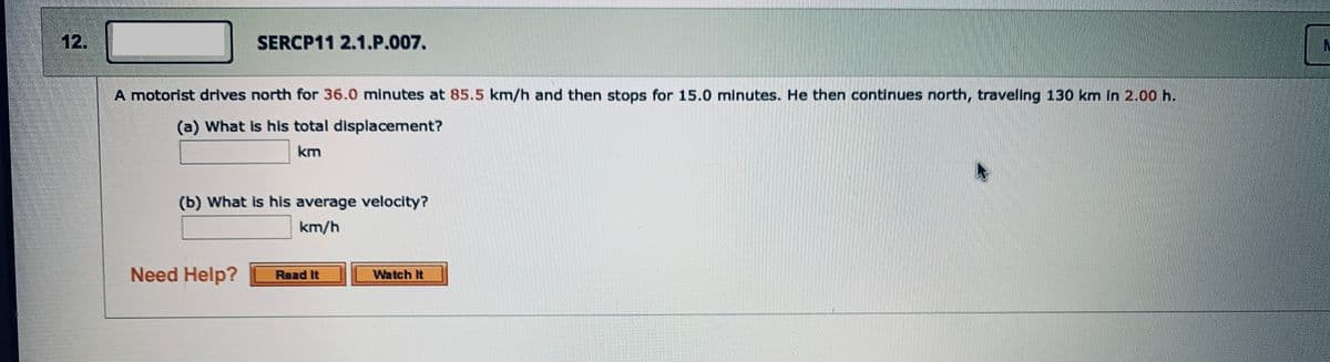 12.
SERCP11 2.1.P.007.
A motorist drives north for 36.0 minutes at 85.5 km/h and then stops for 15.0 minutes. He then continues north, traveling 130 km In 2.00 h.
(a) What is his total displacement?
km
(b) What is his average velocity?
km/h
Need Help?
Read It
Watch It
