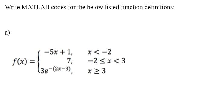 Write MATLAB codes for the below listed function definitions:
a)
x < -2
-5x + 1,
7,
(3e-(2x-3),
f(x) =
-2 <x< 3
x 2 3
