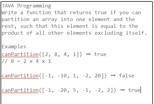 JAVA Programming
Write a function that returns true if you can
partition an array into one element and the
rest, such that this element is equal to the
product of all other elements excluding itself.
Examples
canPartition ([2, 8, 4, 1]) → true
// 8 = 2 x 4 x 1
canPartition ([-1, -10, 1, -2, 20]) → false
canPartition ([-1, -20, 5, -1, -2, 2])
true