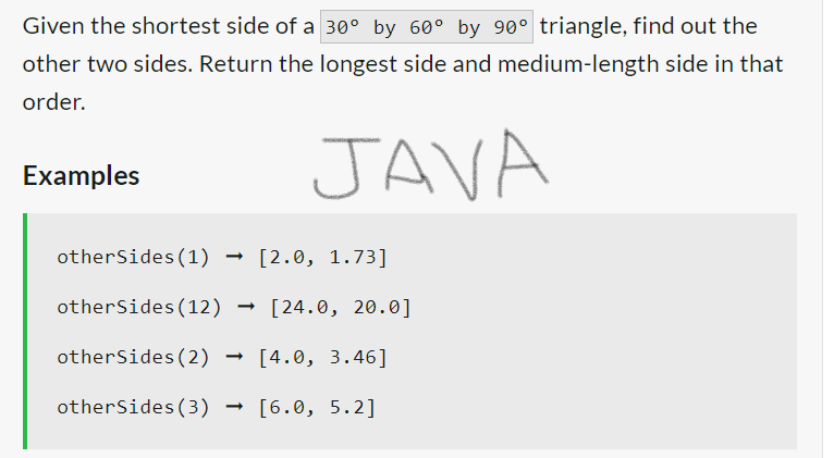 Given the shortest side of a 30° by 60° by 90° triangle, find out the
other two sides. Return the longest side and medium-length side in that
order.
JAVA
Examples
otherSides (1)
otherSides (12)
otherSides (2)
otherSides (3)
[2.0, 1.73]
[24.0, 20.0]
[4.0, 3.46]
[6.0, 5.2]