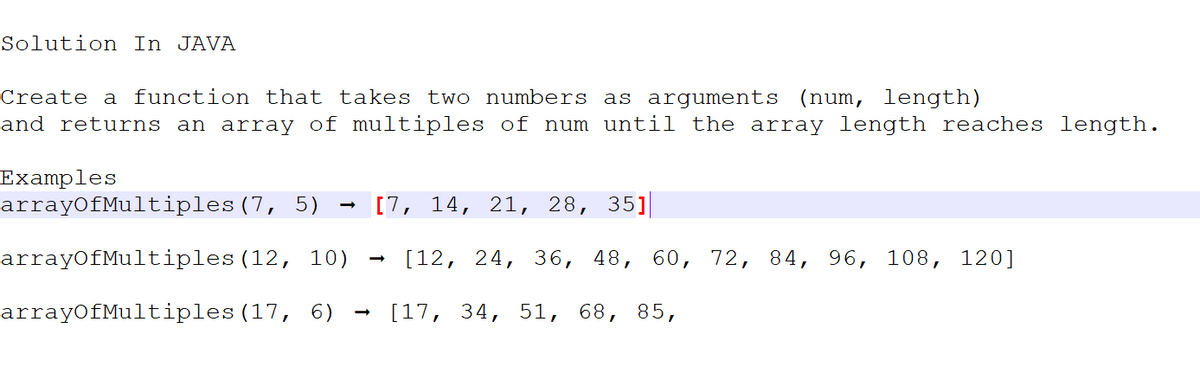 Solution In JAVA
Create a function that takes two numbers as arguments (num, length)
and returns an array of multiples of num until the array length reaches length.
Examples
arrayOfMultiples
arrayOfMultiples
arrayOfMultiples
[7, 14, 21, 28, 35]
[12, 24, 36, 48, 60, 72, 84, 96, 108, 120]
(7, 5)
(12, 10)
(17, 6) [17, 34, 51, 68, 85,