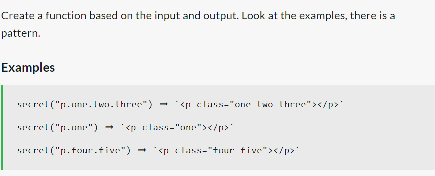 Create a function based on the input and output. Look at the examples, there is a
pattern.
Examples
secret("p.one.two.three") `<p class="one two three"></p>`
secret("p.one") → `<p class="one"></p>`
secret("p.four.five")
<p class="four five"></p>`