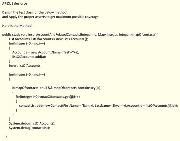APEX, Salesforce
Desgin the test class for the below method.
and Apply the proper asserts to get maximum possible coverage.
Here is the Method: -
public static void insertAccountAndRelatedContacts(Integer no, Map<Integer, Integer> mapofcontacts){
List<Account> listOfAccounts = new List<Account>();
for(Integer i=0;i<no;i++)
{
Account a = new Account(Name='Test'+"+ i);
listOfAccounts.add(a);
}
insert listOfAccounts;
for(Integer j=0;j<no;j++)
{
if(mapofcontacts!=null && mapofcontacts.containskey(j))
for(Integer i=0;i<mapOfcontacts.get(j);i++)
{
contactList.add(new Contact(FirstName = 'Ram'+i, LastName='Shyam'+i,Accountld = listOfAccounts[j].id));
}
}
}
System.debug(listOfAccounts);
System.debug(contactList);
}

