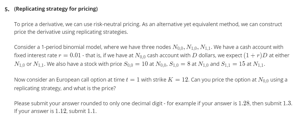 5. (Replicating strategy for pricing)
To price a derivative, we can use risk-neutral pricing. As an alternative yet equivalent method, we can construct
price the derivative using replicating strategies.
Consider a 1-period binomial model, where we have three nodes No.0, N1.0, N1.1. We have a cash account with
fixed interest rate r = 0.01 - that is, if we have at No.0 cash account with D dollars, we expect (1+ r)D at either
N1.0 or N1.1. We also have a stock with price S0.0
10 at No,0, S1,0 = 8 at N1,0 and S1,1
= 15 at N1,1.
Now consider an European call option at time t = 1 with strike K = 12. Can you price the option at No.0 using a
replicating strategy, and what is the price?
Please submit your answer rounded to only one decimal digit - for example if your answer is 1.28, then submit 1.3.
If your answer is 1.12, submit 1.1.
