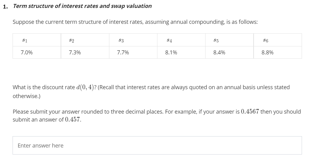 1. Term structure of interest rates and swap valuation
Suppose the current term structure of interest rates, assuming annual compounding, is as follows:
s1
82
83
84
S5
86
7.0%
7.3%
7.7%
8.1%
8.4%
8.8%
What is the discount rate d(0, 4)? (Recall that interest rates are always quoted on an annual basis unless stated
otherwise.)
Please submit your answer rounded to three decimal places. For example, if your answer is 0.4567 then you should
submit an answer of 0.457.
Enter answer here
