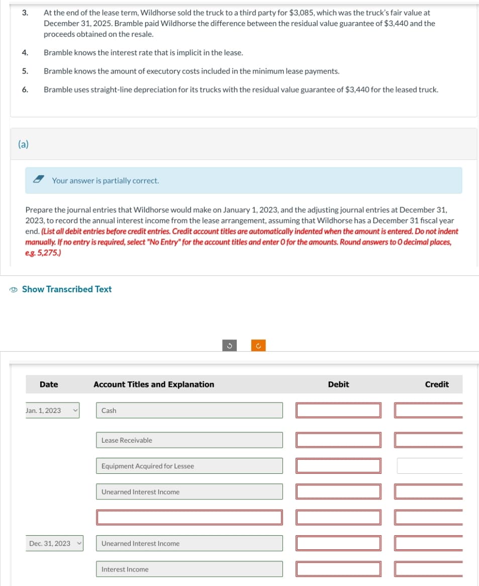 3.
4.
5.
6.
(a)
At the end of the lease term, Wildhorse sold the truck to a third party for $3,085, which was the truck's fair value at
December 31, 2025. Bramble paid Wildhorse the difference between the residual value guarantee of $3,440 and the
proceeds obtained on the resale.
Bramble knows the interest rate that is implicit in the lease.
Bramble knows the amount of executory costs included in the minimum lease payments.
Bramble uses straight-line depreciation for its trucks with the residual value guarantee of $3,440 for the leased truck.
Your answer is partially correct.
Prepare the journal entries that Wildhorse would make on January 1, 2023, and the adjusting journal entries at December 31,
2023, to record the annual interest income from the lease arrangement, assuming that Wildhorse has a December 31 fiscal year
end. (List all debit entries before credit entries. Credit account titles are automatically indented when the amount is entered. Do not indent
manually. If no entry is required, select "No Entry" for the account titles and enter O for the amounts. Round answers to O decimal places,
e.g. 5,275.)
Show Transcribed Text
Date
Jan. 1, 2023
Dec. 31, 2023
Account Titles and Explanation
Cash
Lease Receivable
Equipment Acquired for Lessee
Unearned Interest Income
Unearned Interest Income
Interest Income
Debit
Credit
