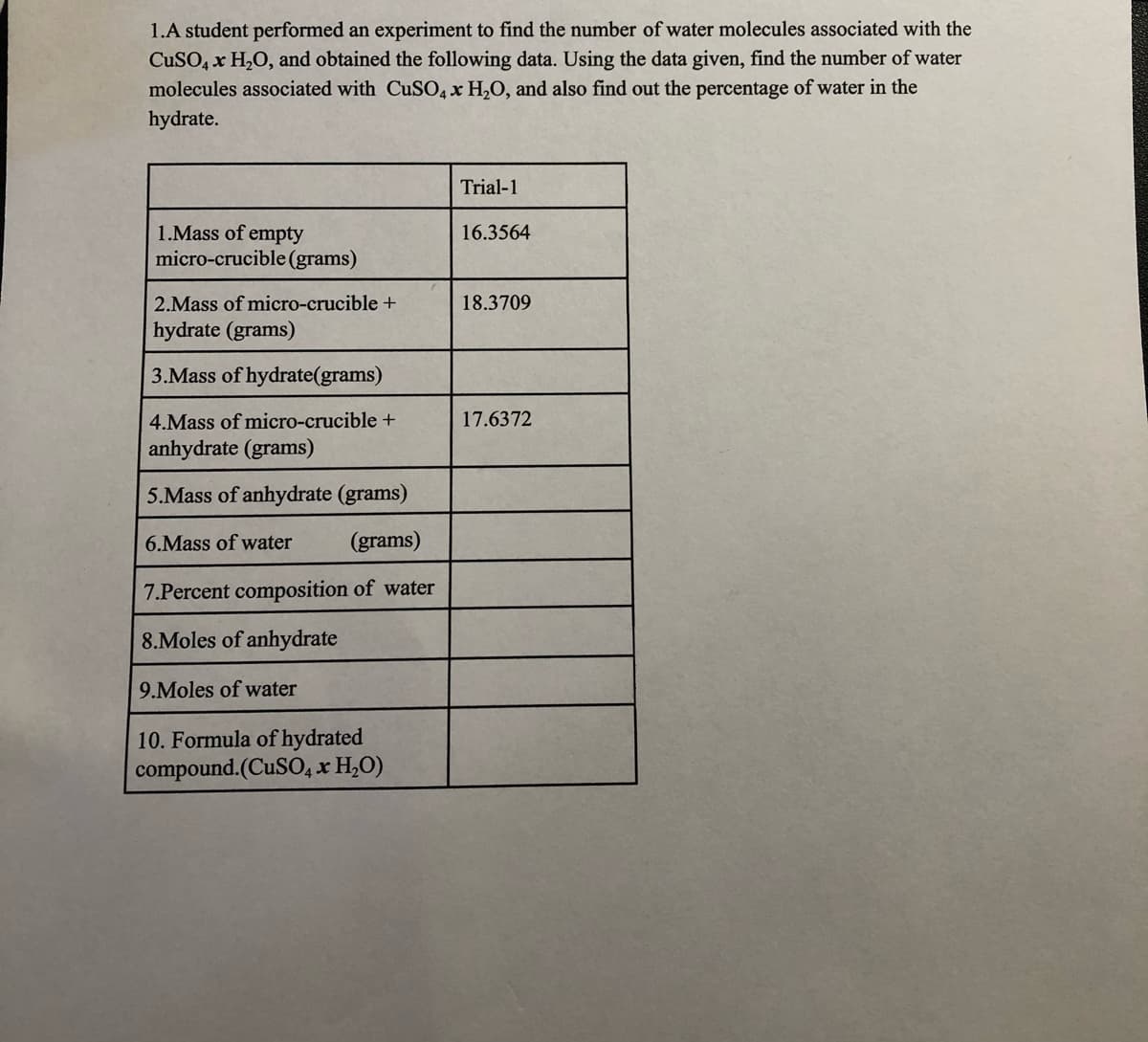 1.A student performed an experiment to find the number of water molecules associated with the
CuSO, x H2O, and obtained the following data. Using the data given, find the number of water
molecules associated with CuSO, x H2O, and also find out the percentage of water in the
hydrate.
Trial-1
1.Mass of empty
micro-crucible (grams)
16.3564
2.Mass of micro-crucible +
18.3709
hydrate (grams)
3.Mass of hydrate(grams)
4.Mass of micro-crucible +
17.6372
anhydrate (grams)
5.Mass of anhydrate (grams)
6.Mass of water
(grams)
7.Percent composition of water
8.Moles of anhydrate
9.Moles of water
10. Formula of hydrated
compound.(CUSO4 x H,O)
