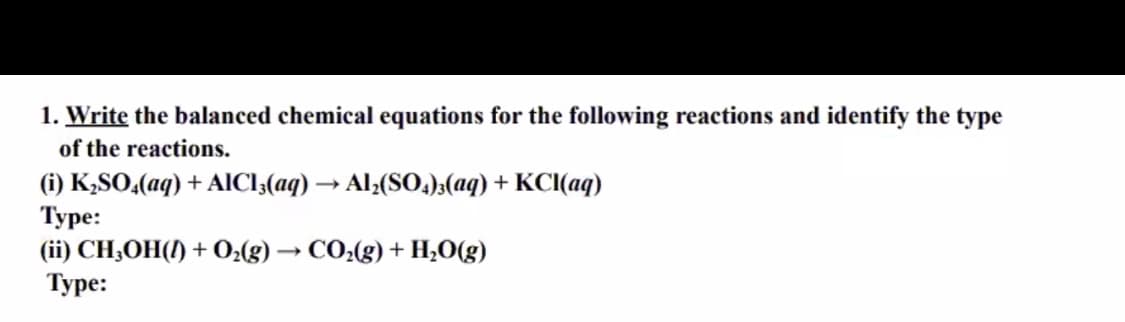 1. Write the balanced chemical equations for the following reactions and identify the type
of the reactions.
(i) K,SO,(aq) + AICI;(aq) → Al;(SO);(aq) + KCI(aq)
Туре:
(ii) CH;OH(1) + O2(g) → CO2(g) + H;O(g)
Туре:
