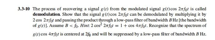 3.3-10 The process of recovering a signal g(t) from the modulated signal g(t)cos 2nfot is called
demodulation. Show that the signal g(1) cos 27fot can be demodulated by multiplying it by
2 cos 27fot and passing the product through a low-pass filter of bandwidth B Hz [the bandwidth
of g(t)]. Assume B < fo. Hint: 2 cos² 2nfof = 1 + cos 47fot. Recognize that the spectrum of
g(t) cos 4nfot is centered at 2fo and will be suppressed by a low-pass filter of bandwidth B Hz.
