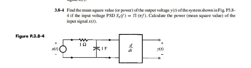 3.8-4 Find the mean square value (or power) of the output voltage y(t) of the system shown in Fig. P3.8-
4 if the input voltage PSD S,(f) = I (Tf). Calculate the power (mean square value) of the
input signal x(t).
Figure P.3.8-4
12
d
dt
x(1)
5IF
