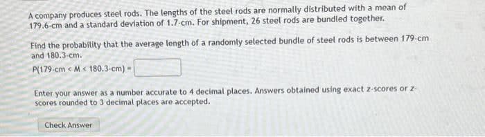 A company produces steel rods. The lengths of the steel rods are normally distributed with a mean of
179.6-cm and a standard deviation of 1.7-cm. For shipment, 26 steel rods are bundled together.
Find the probability that the average length of a randomly selected bundle of steel rods is between 179-cm
and 180.3-cm.
P(179-cm <M< 180.3-cm) -
Enter your answer as a number accurate to 4 decimal places. Answers obtained using exact z-scores or 2-
scores rounded to 3 decimal places are accepted.
Check Answer