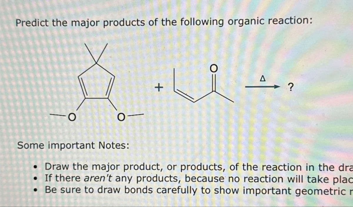 Predict the major products of the following organic reaction:
+
Δ \?
O
0-
Some important Notes:
• Draw the major product, or products, of the reaction in the dra
• If there aren't any products, because no reaction will take plac
• Be sure to draw bonds carefully to show important geometric r