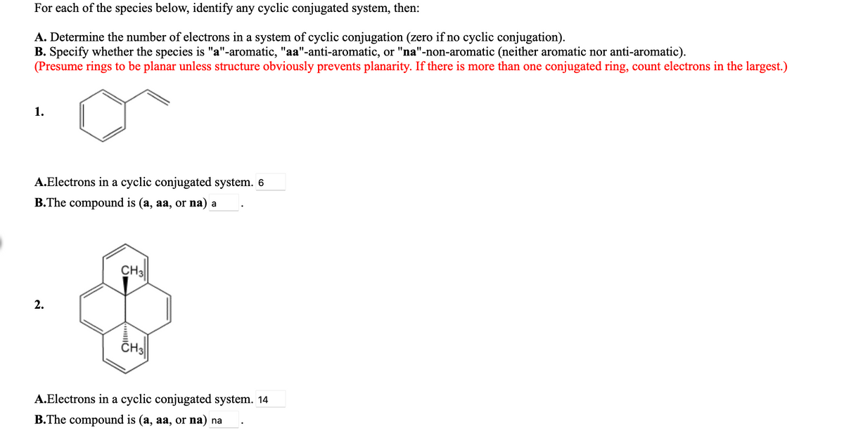 For each of the species below, identify any cyclic conjugated system, then:
A. Determine the number of electrons in a system of cyclic conjugation (zero if no cyclic conjugation).
B. Specify whether the species is "a"-aromatic, "aa"-anti-aromatic, or "na"-non-aromatic (neither aromatic nor anti-aromatic).
(Presume rings to be planar unless structure obviously prevents planarity. If there is more than one conjugated ring, count electrons in the largest.)
1.
A.Electrons in a cyclic conjugated system. 6
B.The compound is (a, aa, or na) a
CH3
CHS
A.Electrons in a cyclic conjugated system. 14
B.The compound is (a, aa, or na) na
2.
