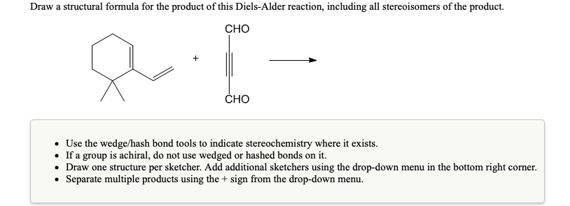 Draw a structural formula for the product of this Diels-Alder reaction, including all stereoisomers of the product.
CHO
CHO
• Use the wedge/hash bond tools to indicate stereochemistry where it exists.
• If a group is achiral, do not use wedged or hashed bonds on it.
• Draw one structure per sketcher. Add additional sketchers using the drop-down menu in the bottom right corner.
• Separate multiple products using the + sign from the drop-down menu.

