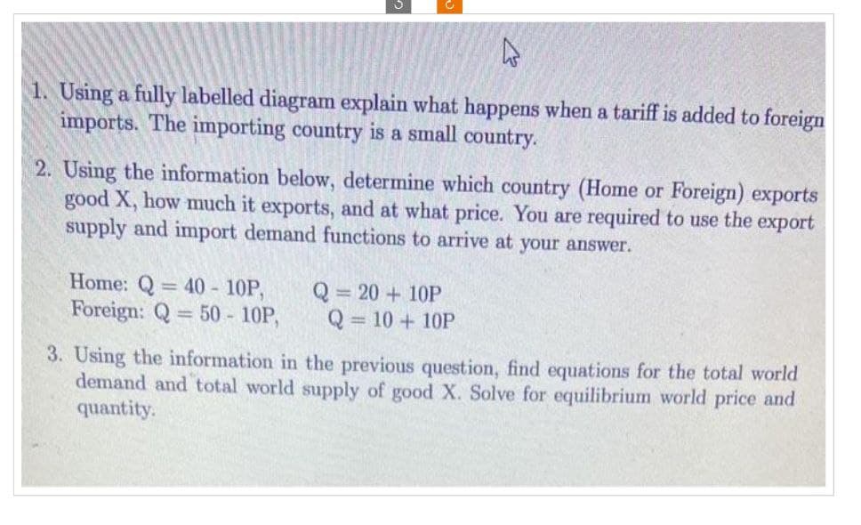 1. Using a fully labelled diagram explain what happens when a tariff is added to foreign
imports. The importing country is a small country.
2. Using the information below, determine which country (Home or Foreign) exports
good X, how much it exports, and at what price. You are required to use the export
supply and import demand functions to arrive at your answer.
Home: Q 40- 10P,
Foreign: Q=50 - 10P,
Q = 20 + 10P
Q=10+10P
3. Using the information in the previous question, find equations for the total world
demand and total world supply of good X. Solve for equilibrium world price and
quantity.