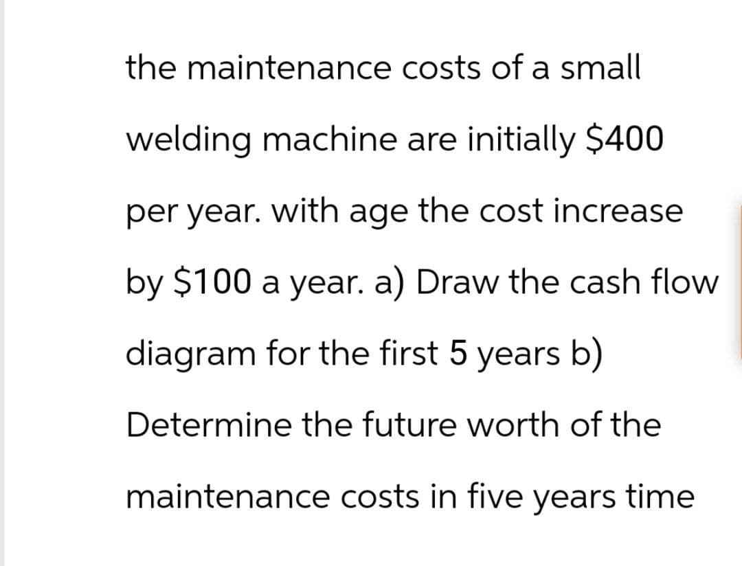 the maintenance costs of a small
welding machine are initially $400
per year. with age the cost increase
by $100 a year. a) Draw the cash flow
diagram for the first 5 years b)
Determine the future worth of the
maintenance costs in five years time