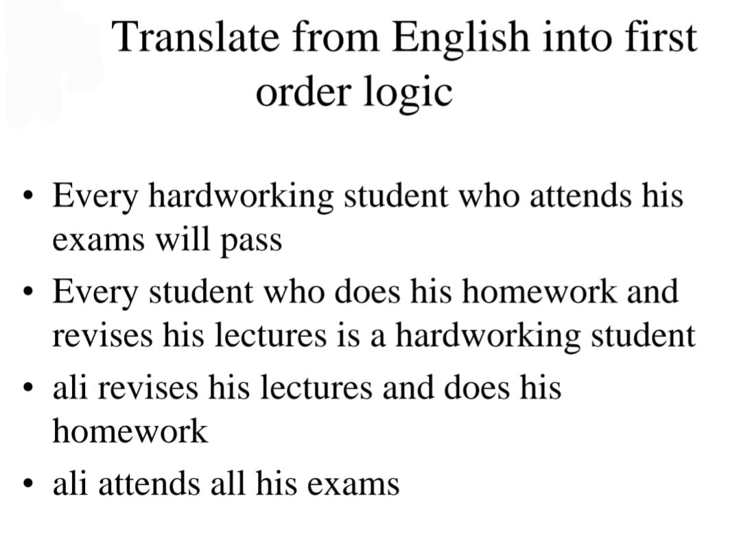 ●
Translate from English into first
order logic
Every hardworking student who attends his
exams will pass
Every student who does his homework and
revises his lectures is a hardworking student
●
• ali revises his lectures and does his
homework
ali attends all his exams