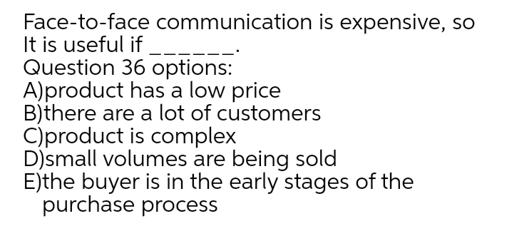Face-to-face communication is expensive, so
It is useful if
Question 36 options:
A)product has a low price
B)there are a lot of customers
C)product is complex
D)small volumes are being sold
E)the buyer is in the early stages of the
purchase process
