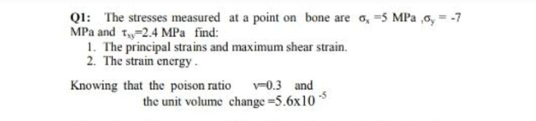 Ql: The stresses measured at a point on bone are o, =5 MPa ,0, = -7
MPa and 1 2.4 MPa find:
1. The principal strains and maximum shear strain.
2. The strain encrgy.
Knowing that the poison ratio
v=0.3 and
the unit volume change 5.6x10

