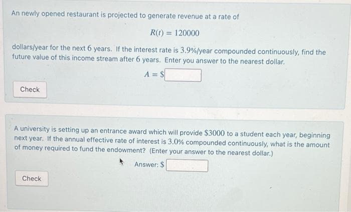 An newly opened restaurant is projected to generate revenue at a rate of
R(1) = 120000
dollars/year for the next 6 years. If the interest rate is 3.9%/year compounded continuously, find the
future value of this income stream after 6 years. Enter you answer to the nearest dollar.
A = $
Check
A university is setting up an entrance award which will provide $3000 to a student each year, beginning
next year. If the annual effective rate of interest is 3.0% compounded continuously, what is the amount
of money required to fund the endowment? (Enter your answer to the nearest dollar.)
Answer: $
Check
