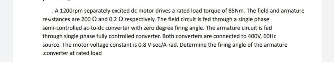 :A 1200rpm separately excited dc motor drives a rated load torque of 85NM. The field and armature
resistances are 200 Q and 0.2 O respectively. The field circuit is fed through a single phase
semi-controlled ac-to-dc converter with zero degree firing angle. The armature circuit is fed
through single phase fully controlled converter. Both converters are connected to 400V, 60HZ
source. The motor voltage constant is 0.8 V-sec/A-rad. Determine the firing angle of the armature
.converter at rated load
