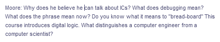 Moore: Why does he believe he can talk about ICs? What does debugging mean?
What does the phrase mean now? Do you know what it means to "bread-board" This
course introduces digital logic. What distinguishes a computer engineer from a
computer scientist?
