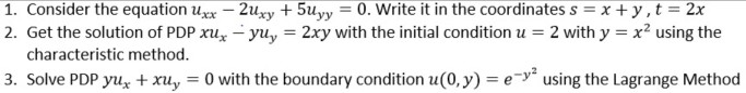 1. Consider the equation uxx – 2uxy + 5uyy = 0. Write it in the coordinates s = x+ y,t = 2x
2. Get the solution of PDP xu, - yu, = 2xy with the initial condition u = 2 with y = x? using the
%3D
characteristic method.
3. Solve PDP yu, + xu, = 0 with the boundary condition u(0, y) = e-y using the Lagrange Method
