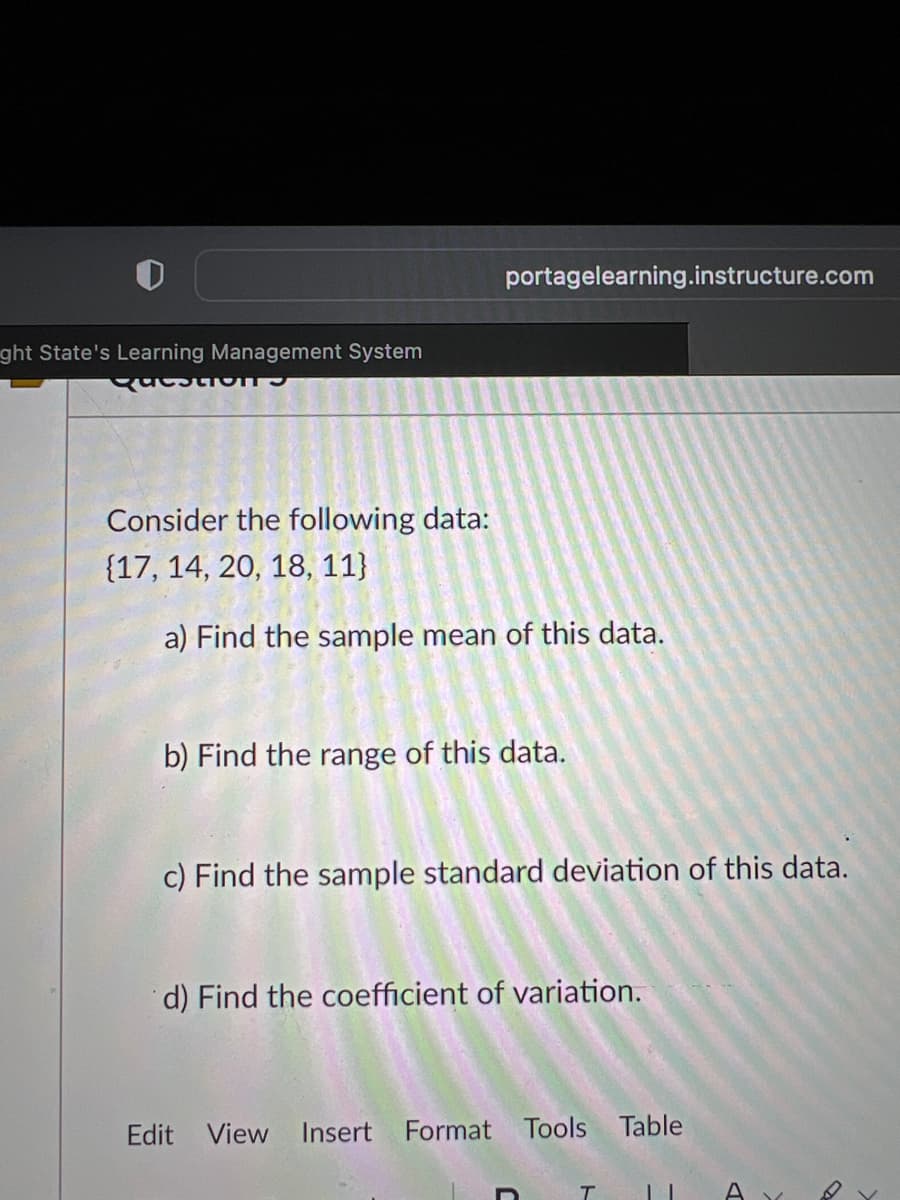 ght State's Learning Management System
EestionTS
Consider the following data:
{17, 14, 20, 18, 11}
portagelearning.instructure.com
a) Find the sample mean of this data.
b) Find the range of this data.
c) Find the sample standard deviation of this data.
d) Find the coefficient of variation.
Edit View Insert Format Tools Table
T