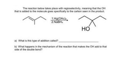 The reaction below takes place with regioselectivity, meaning that the OH
that is added to the molecule goes specifically to the carbon seen in the product.
1.Hg(OAc).
2.NaBH
но
a) What is this type of addition called?
b) What happens in the mechanism of the reaction that makes the OH add to that
side of the double bond?
