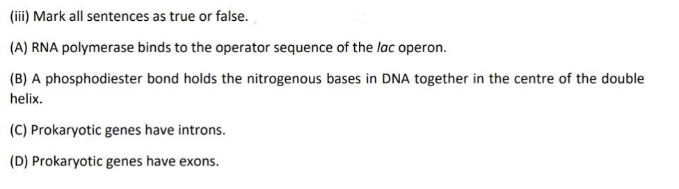 (iii) Mark all sentences as true or false.
(A) RNA polymerase binds to the operator sequence of the lac operon.
(B) A phosphodiester bond holds the nitrogenous bases in DNA together in the centre of the double
helix.
(C) Prokaryotic genes have introns.
(D) Prokaryotic genes have exons.
