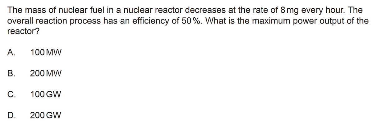 The mass of nuclear fuel in a nuclear reactor decreases at the rate of 8 mg every hour. The
overall reaction process has an efficiency of 50%. What is the maximum power output of the
reactor?
A.
100 MW
В.
200 MW
С.
100 GW
D.
200 GW
