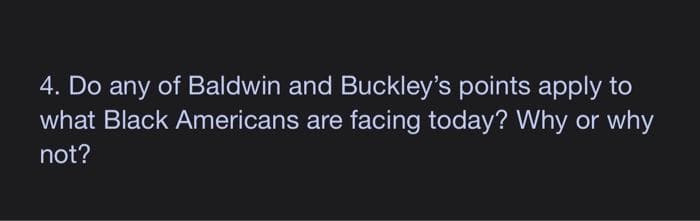 4. Do any of Baldwin and Buckley's points apply to
what Black Americans are facing today? Why or why
not?
