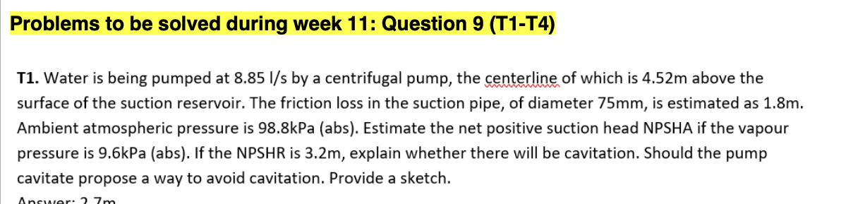 Problems to be solved during week 11: Question 9 (T1-T4)
T1. Water is being pumped at 8.85 l/s by a centrifugal pump, the centerline of which is 4.52m above the
surface of the suction reservoir. The friction loss in the suction pipe, of diameter 75mm, is estimated as 1.8m.
Ambient atmospheric pressure is 98.8kPa (abs). Estimate the net positive suction head NPSHA if the vapour
pressure is 9.6kPa (abs). If the NPSHR is 3.2m, explain whether there will be cavitation. Should the pump
cavitate propose a way to avoid cavitation. Provide a sketch.
Answer. 2 7m

