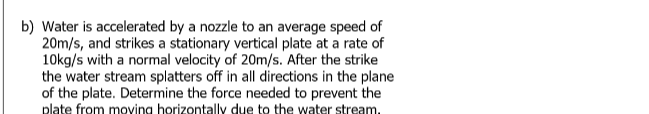 b) Water is accelerated by a nozzle to an average speed of
20m/s, and strikes a stationary vertical plate at a rate of
10kg/s with a normal velocity of 20m/s. After the strike
the water stream splatters off in all directions in the plane
of the plate. Determine the force needed to prevent the
plate from moving horizontally due to the water stream,
