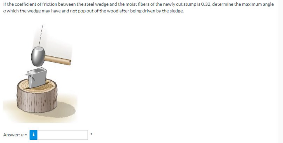 If the coefficient of friction between the steel wedge and the moist fibers of the newly cut stump is 0.32, determine the maximum angle
a which the wedge may have and not pop out of the wood after being driven by the sledge.
Answer: a =