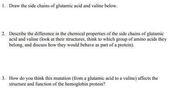 1. Draw the side chains of glutamic acid and valine below.
2. Describe the difference in the chemical properties of the side chains of glutamic
acid and valine (look at their structures, think to which group of amino acids they
belong, and discuss how they would behave as part of a protein).
3. How do you think this mutation (from a glutamic acid to a valine) affects the
structure and function of the hemoglobin protein?
