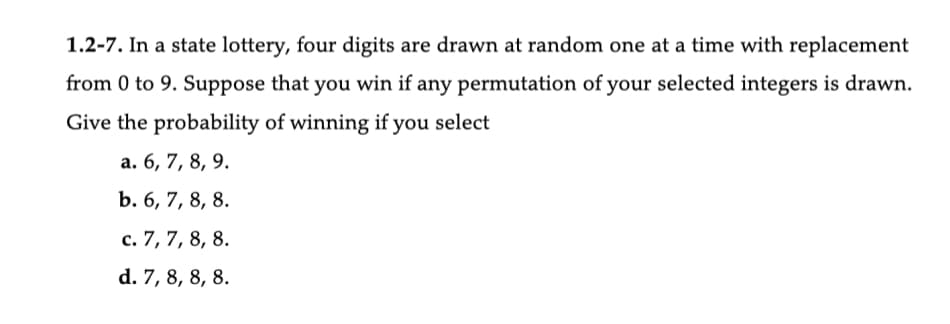 1.2-7. In a state lottery, four digits are drawn at random one at a time with replacement
from 0 to 9. Suppose that you win if any permutation of your selected integers is drawn.
Give the probability of winning if you select
a. 6, 7, 8, 9.
b. 6, 7, 8, 8.
c. 7, 7, 8, 8.
d. 7, 8, 8, 8.