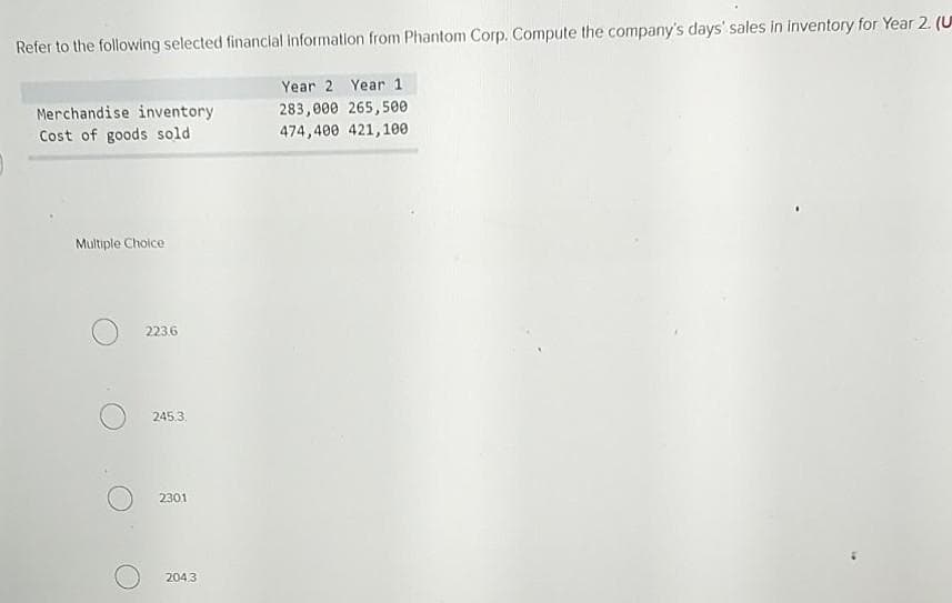 Refer to the following selected financial information from Phantom Corp. Compute the company's days' sales in inventory for Year 2. (U
Year 2 Year 1
Merchandise inventory
283,000 265,500
Cost of goods sold
474,400 421,100
Multiple Choice
223.6
245.3.
2301
204.3