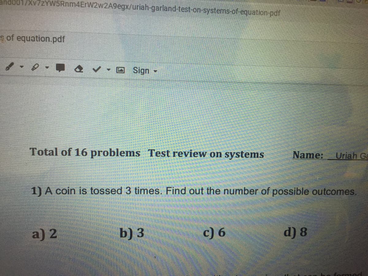 andod1/Xv7zYW5Rnm4ErW2w2A9egx/uriah-garland-test-on-systems-of-equation-pdf
s of equation.pdf
Sign
Total of 16 problems Test review on systems
Name:
Uriah Ga
1) A coin is tossed 3 times. Find out the number of possible outcomes.
a) 2
b) 3
c) 6
d) 8
