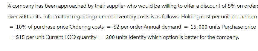 A company has been approached by their supplier who would be willing to offer a discount of 5% on orders
over 500 units. Information regarding current inventory costs is as follows: Holding cost per unit per annum
10% of purchase price Ordering costs = $2 per order Annual demand = 15,000 units Purchase price
200 units Identify which option is better for the company.
$15 per unit Current EOQ quantity
=
=
=