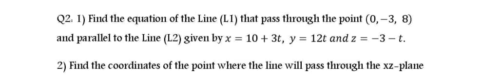 Q2: 1) Find the equation of the Line (L1) that pass through the point (0,-3, 8)
and parallel to the Line (L2) given by x = 10+ 3t, y = 12t and z = -3 – t.
2) Find the coordinates of the point where the line will pass through the xz-plane
