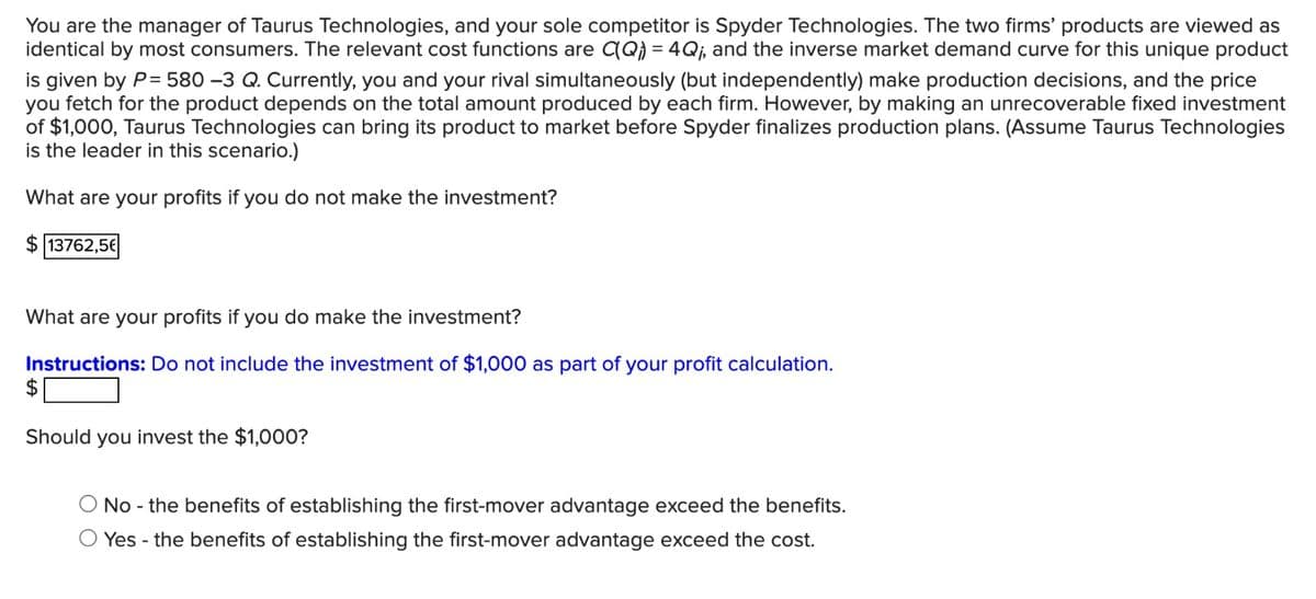 You are the manager of Taurus Technologies, and your sole competitor is Spyder Technologies. The two firms' products are viewed as
identical by most consumers. The relevant cost functions are C(Q) = 4Q₁, and the inverse market demand curve for this unique product
is given by P= 580 -3 Q. Currently, you and your rival simultaneously (but independently) make production decisions, and the price
you fetch for the product depends on the total amount produced by each firm. However, by making an unrecoverable fixed investment
of $1,000, Taurus Technologies can bring its product to market before Spyder finalizes production plans. (Assume Taurus Technologies
is the leader in this scenario.)
What are your profits if you do not make the investment?
$13762,56
What are your profits if you do make the investment?
Instructions: Do not include the investment of $1,000 as part of your profit calculation.
$
Should you invest the $1,000?
No - the benefits of establishing the first-mover advantage exceed the benefits.
O Yes - the benefits of establishing the first-mover advantage exceed the cost.