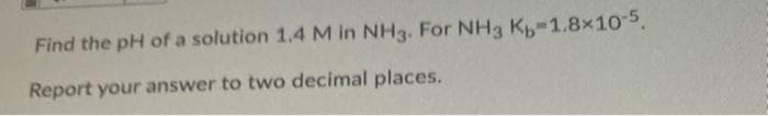 Find the pH of a solution 1.4 M in NH3. For NH3 K-1.8x10-5.
Report your answer to two decimal places.
