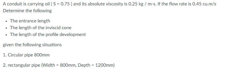 A conduit is carrying oil ( S = 0.75 ) and its absolute viscosity is 0.25 kg / m-s. If the flow rate is 0.45 cu.m/s
Determine the following
• The entrance length
• The length of the inviscid cone
• The length of the profile development
given the following situations
1. Circular pipe 800mm
2. rectangular pipe (Width = 800mm, Depth 1200mm)
