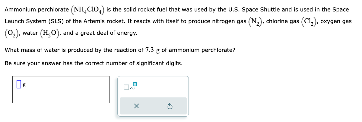 Ammonium perchlorate (NH4C104) is the solid rocket fuel that was used by the U.S. Space Shuttle and is used in the Space
Launch System (SLS) of the Artemis rocket. It reacts with itself to produce nitrogen gas (N₂), chlorine gas (C1₂), oxygen gas
(0₂), water (H₂O), and a great deal of energy.
What mass of water is produced by the reaction of 7.3 g of ammonium perchlorate?
Be sure your answer has the correct number of significant digits.
x10
X